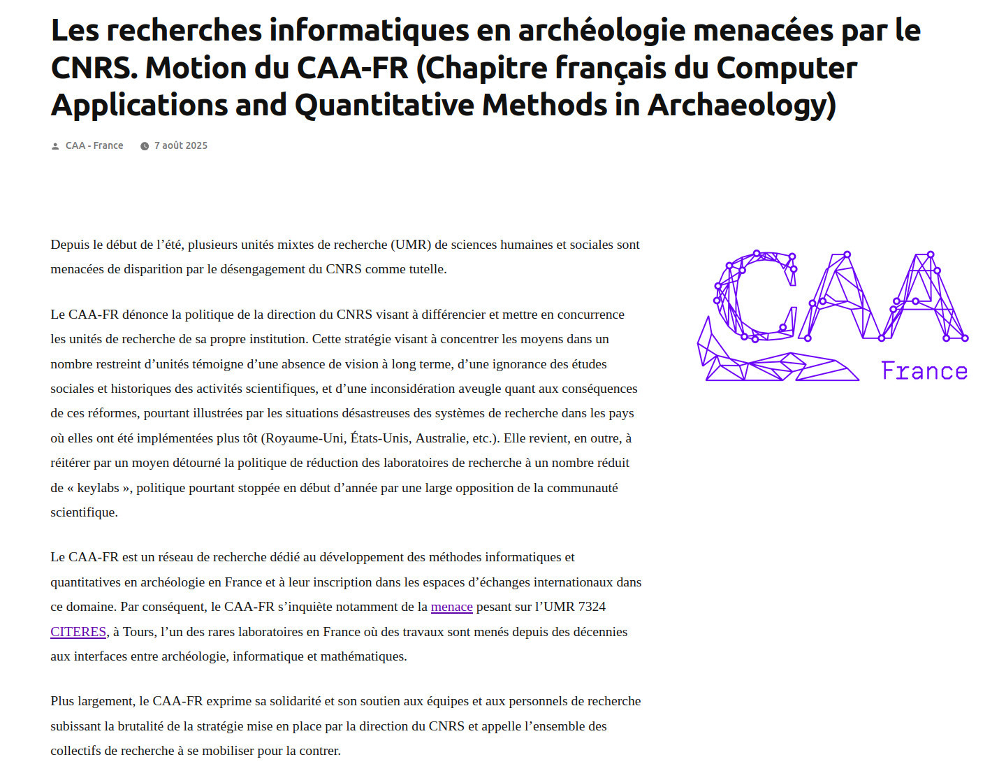 Les recherches informatiques en archéologie menacées par le CNRS. Motion du CAA-FR
Depuis le début de l’été, plusieurs unités mixtes de recherche (UMR) de sciences humaines et sociales sont menacées de disparition par le désengagement du CNRS comme tutelle.
Le CAA-FR dénonce la politique de la direction du CNRS visant à différencier et mettre en concurrence les unités de recherche de sa propre institution. Cette stratégie visant à concentrer les moyens dans un nombre restreint d’unités témoigne d’une absence de vision à long terme, d’une ignorance des études sociales et historiques des activités scientifiques, et d’une inconsidération aveugle quant aux conséquences de ces réformes, pourtant illustrées par les situations désastreuses des systèmes de recherche dans les pays où elles ont été implémentées plus tôt. Elle revient, en outre, à réitérer par un moyen détourné la politique de réduction des laboratoires de recherche à un nombre réduit de « keylabs », politique pourtant stoppée en début d’année.
Le CAA-FR est un réseau de recherche dédié au développement des méthodes informatiques et quantitatives en archéologie en France et à leur inscription dans les espaces d’échanges internationaux dans ce domaine. Par conséquent, le CAA-FR s’inquiète notamment de la menace pesant sur l’UMR 7324 CITERES, à Tours, l’un des rares laboratoires en France où des travaux sont menés depuis des décennies aux interfaces entre archéologie, informatique et mathématiques.